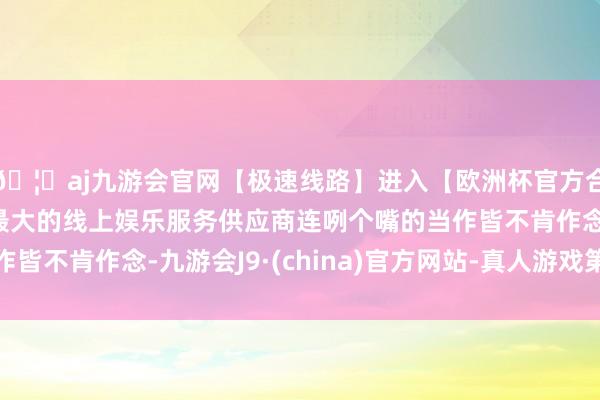 🦄aj九游会官网【极速线路】进入【欧洲杯官方合作网站】华人市场最大的线上娱乐服务供应商连咧个嘴的当作皆不肯作念-九游会J9·(china)官方网站-真人游戏第一品牌
