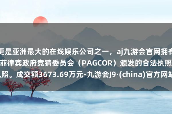 更是亚洲最大的在线娱乐公司之一，aj九游会官网拥有欧洲马耳他（MGA）和菲律宾政府竞猜委员会（PAGCOR）颁发的合法执照。成交额3673.69万元-九游会J9·(china)官方网站-真人游戏第一品牌