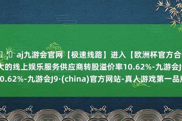 🦄aj九游会官网【极速线路】进入【欧洲杯官方合作网站】华人市场最大的线上娱乐服务供应商转股溢价率10.62%-九游会J9·(china)官方网站-真人游戏第一品牌