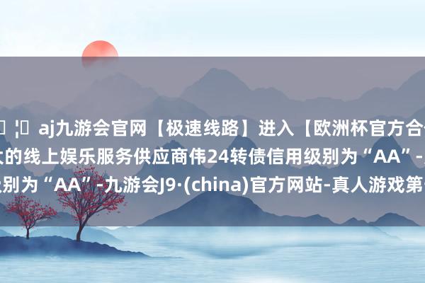 🦄aj九游会官网【极速线路】进入【欧洲杯官方合作网站】华人市场最大的线上娱乐服务供应商伟24转债信用级别为“AA”-九游会J9·(china)官方网站-真人游戏第一品牌