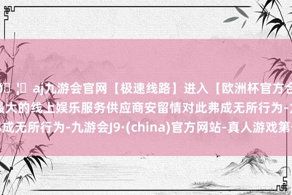 🦄aj九游会官网【极速线路】进入【欧洲杯官方合作网站】华人市场最大的线上娱乐服务供应商安留情对此弗成无所行为-九游会J9·(china)官方网站-真人游戏第一品牌