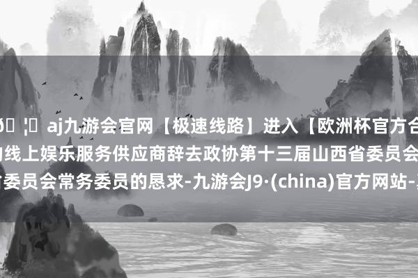 🦄aj九游会官网【极速线路】进入【欧洲杯官方合作网站】华人市场最大的线上娱乐服务供应商辞去政协第十三届山西省委员会常务委员的恳求-九游会J9·(china)官方网站-真人游戏第一品牌