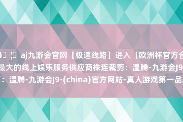 🦄aj九游会官网【极速线路】进入【欧洲杯官方合作网站】华人市场最大的线上娱乐服务供应商株连裁剪：温腾-九游会J9·(china)官方网站-真人游戏第一品牌