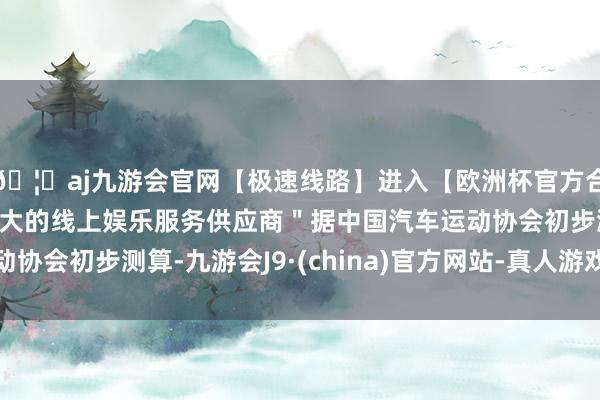 🦄aj九游会官网【极速线路】进入【欧洲杯官方合作网站】华人市场最大的线上娱乐服务供应商＂据中国汽车运动协会初步测算-九游会J9·(china)官方网站-真人游戏第一品牌