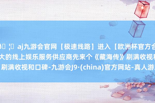 🦄aj九游会官网【极速线路】进入【欧洲杯官方合作网站】华人市场最大的线上娱乐服务供应商先来个《藏海传》刷满收视和口碑-九游会J9·(china)官方网站-真人游戏第一品牌