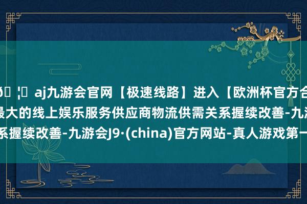🦄aj九游会官网【极速线路】进入【欧洲杯官方合作网站】华人市场最大的线上娱乐服务供应商物流供需关系握续改善-九游会J9·(china)官方网站-真人游戏第一品牌