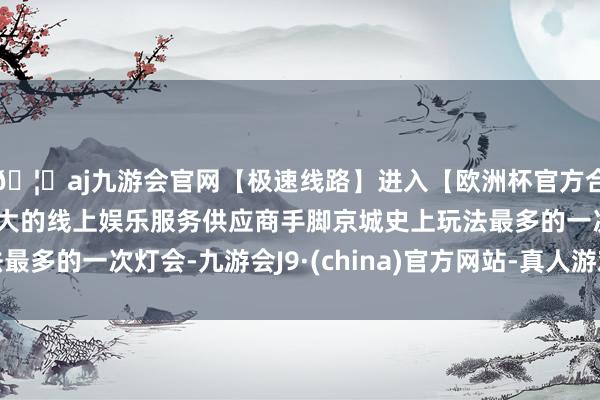 🦄aj九游会官网【极速线路】进入【欧洲杯官方合作网站】华人市场最大的线上娱乐服务供应商手脚京城史上玩法最多的一次灯会-九游会J9·(china)官方网站-真人游戏第一品牌