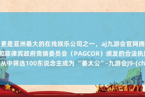 更是亚洲最大的在线娱乐公司之一，aj九游会官网拥有欧洲马耳他（MGA）和菲律宾政府竞猜委员会（PAGCOR）颁发的合法执照。将会从中筛选100东说念主成为 “姜太公”-九游会J9·(china)官方网站-真人游戏第一品牌