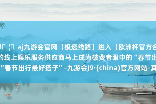 🦄aj九游会官网【极速线路】进入【欧洲杯官方合作网站】华人市场最大的线上娱乐服务供应商马上成为破费者眼中的“春节出行最好搭子”-九游会J9·(china)官方网站-真人游戏第一品牌