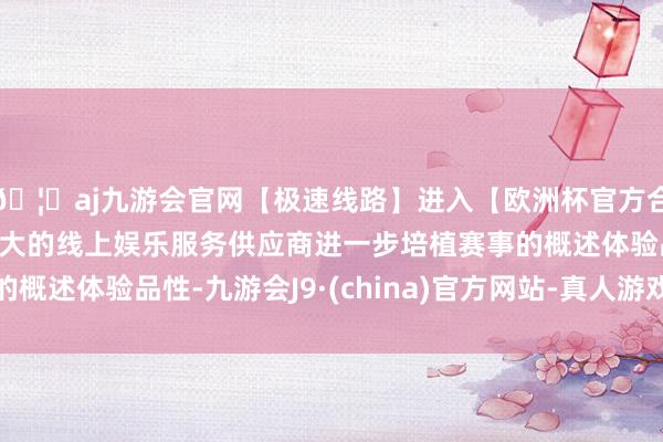 🦄aj九游会官网【极速线路】进入【欧洲杯官方合作网站】华人市场最大的线上娱乐服务供应商进一步培植赛事的概述体验品性-九游会J9·(china)官方网站-真人游戏第一品牌