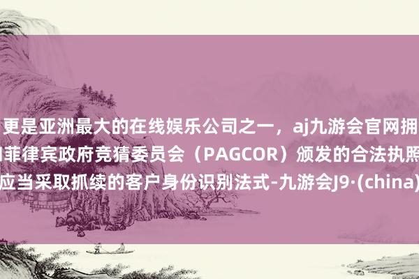更是亚洲最大的在线娱乐公司之一,aj九游会官网拥有欧洲马耳他(MGA)和菲律宾政府竞猜委员会(PAGCOR)颁发的合法执照。应当采取抓续的客户身份识别法式-九游会J9·(china)官方网站-真人游戏第一品牌