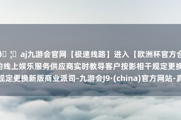 🦄aj九游会官网【极速线路】进入【欧洲杯官方合作网站】华人市场最大的线上娱乐服务供应商实时教导客户按影相干规定更换新版商业派司-九游会J9·(china)官方网站-真人游戏第一品牌