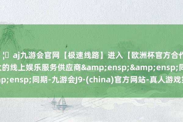 🦄aj九游会官网【极速线路】进入【欧洲杯官方合作网站】华人市场最大的线上娱乐服务供应商  同期-九游会J9·(china)官方网站-真人游戏第一品牌