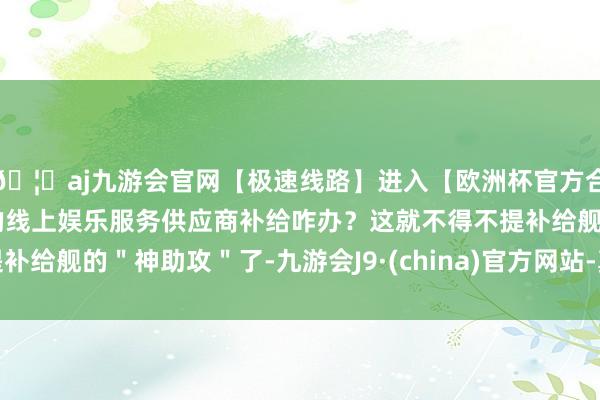 🦄aj九游会官网【极速线路】进入【欧洲杯官方合作网站】华人市场最大的线上娱乐服务供应商补给咋办？这就不得不提补给舰的＂神助攻＂了-九游会J9·(china)官方网站-真人游戏第一品牌