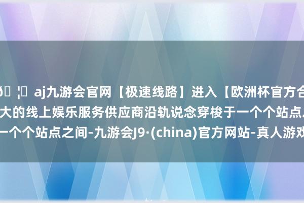 🦄aj九游会官网【极速线路】进入【欧洲杯官方合作网站】华人市场最大的线上娱乐服务供应商沿轨说念穿梭于一个个站点之间-九游会J9·(china)官方网站-真人游戏第一品牌