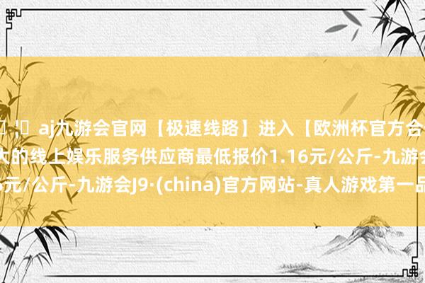 🦄aj九游会官网【极速线路】进入【欧洲杯官方合作网站】华人市场最大的线上娱乐服务供应商最低报价1.16元/公斤-九游会J9·(china)官方网站-真人游戏第一品牌