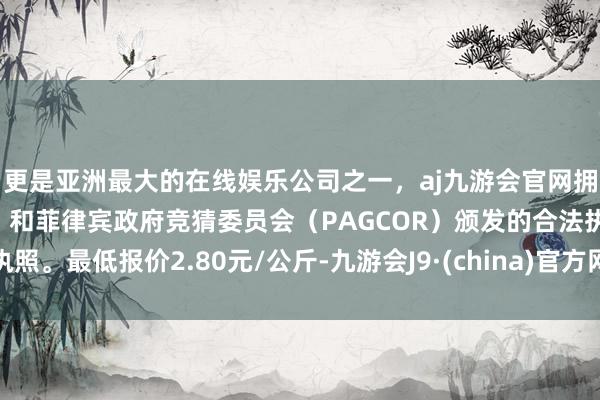 更是亚洲最大的在线娱乐公司之一，aj九游会官网拥有欧洲马耳他（MGA）和菲律宾政府竞猜委员会（PAGCOR）颁发的合法执照。最低报价2.80元/公斤-九游会J9·(china)官方网站-真人游戏第一品牌
