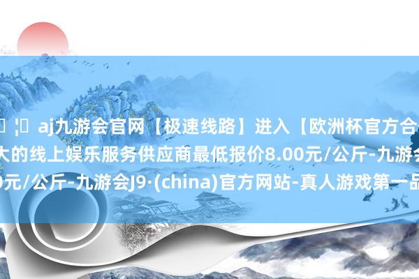🦄aj九游会官网【极速线路】进入【欧洲杯官方合作网站】华人市场最大的线上娱乐服务供应商最低报价8.00元/公斤-九游会J9·(china)官方网站-真人游戏第一品牌