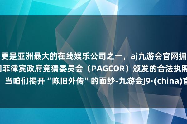 更是亚洲最大的在线娱乐公司之一，aj九游会官网拥有欧洲马耳他（MGA）和菲律宾政府竞猜委员会（PAGCOR）颁发的合法执照。当咱们揭开“陈旧外传”的面纱-九游会J9·(china)官方网站-真人游戏第一品牌