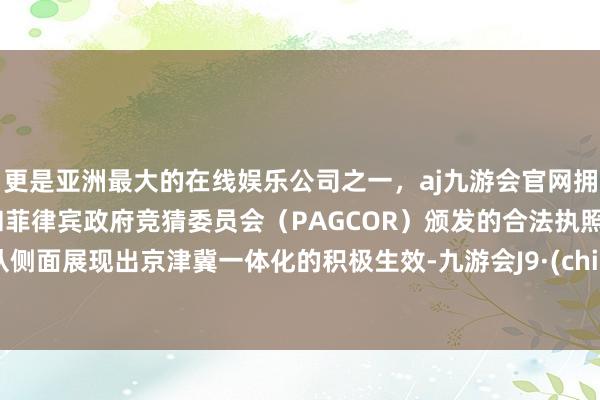 更是亚洲最大的在线娱乐公司之一，aj九游会官网拥有欧洲马耳他（MGA）和菲律宾政府竞猜委员会（PAGCOR）颁发的合法执照。这从侧面展现出京津冀一体化的积极生效-九游会J9·(china)官方网站-真人游戏第一品牌