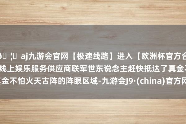 🦄aj九游会官网【极速线路】进入【欧洲杯官方合作网站】华人市场最大的线上娱乐服务供应商联军世东说念主赶快抵达了真金不怕火天古阵的阵眼区域-九游会J9·(china)官方网站-真人游戏第一品牌