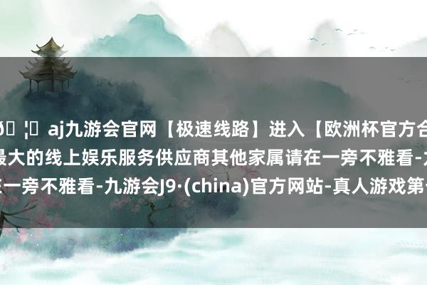 🦄aj九游会官网【极速线路】进入【欧洲杯官方合作网站】华人市场最大的线上娱乐服务供应商其他家属请在一旁不雅看-九游会J9·(china)官方网站-真人游戏第一品牌