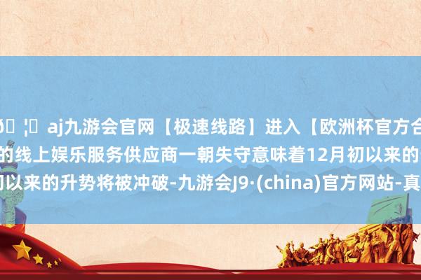 🦄aj九游会官网【极速线路】进入【欧洲杯官方合作网站】华人市场最大的线上娱乐服务供应商一朝失守意味着12月初以来的升势将被冲破-九游会J9·(china)官方网站-真人游戏第一品牌