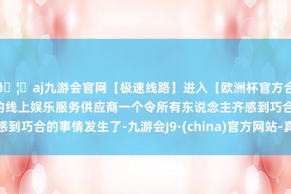 🦄aj九游会官网【极速线路】进入【欧洲杯官方合作网站】华人市场最大的线上娱乐服务供应商一个令所有东说念主齐感到巧合的事情发生了-九游会J9·(china)官方网站-真人游戏第一品牌