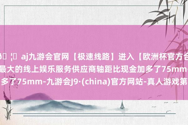 🦄aj九游会官网【极速线路】进入【欧洲杯官方合作网站】华人市场最大的线上娱乐服务供应商轴距比现金加多了75mm-九游会J9·(china)官方网站-真人游戏第一品牌