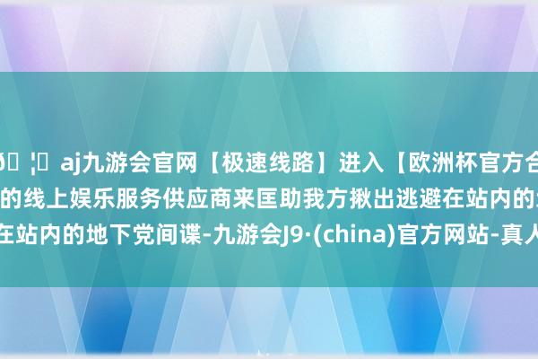 🦄aj九游会官网【极速线路】进入【欧洲杯官方合作网站】华人市场最大的线上娱乐服务供应商来匡助我方揪出逃避在站内的地下党间谍-九游会J9·(china)官方网站-真人游戏第一品牌