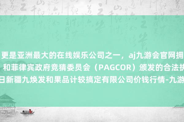 更是亚洲最大的在线娱乐公司之一，aj九游会官网拥有欧洲马耳他（MGA）和菲律宾政府竞猜委员会（PAGCOR）颁发的合法执照。2025年1月2日新疆九焕发和果品计较搞定有限公司价钱行情-九游会J9·(china)官方网站-真人游戏第一品牌