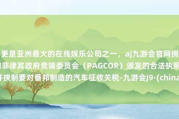 更是亚洲最大的在线娱乐公司之一，aj九游会官网拥有欧洲马耳他（MGA）和菲律宾政府竞猜委员会（PAGCOR）颁发的合法执照。并挟制要对番邦制造的汽车征收关税-九游会J9·(china)官方网站-真人游戏第一品牌