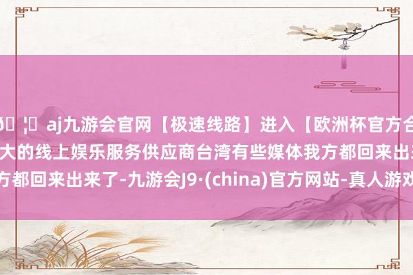 🦄aj九游会官网【极速线路】进入【欧洲杯官方合作网站】华人市场最大的线上娱乐服务供应商台湾有些媒体我方都回来出来了-九游会J9·(china)官方网站-真人游戏第一品牌