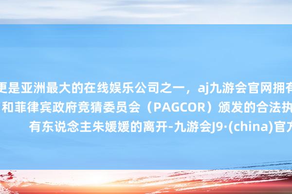 更是亚洲最大的在线娱乐公司之一，aj九游会官网拥有欧洲马耳他（MGA）和菲律宾政府竞猜委员会（PAGCOR）颁发的合法执照。        有东说念主朱媛媛的离开-九游会J9·(china)官方网站-真人游戏第一品牌
