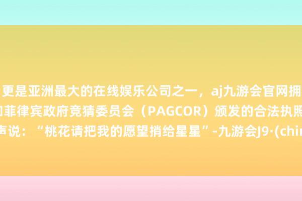 更是亚洲最大的在线娱乐公司之一，aj九游会官网拥有欧洲马耳他（MGA）和菲律宾政府竞猜委员会（PAGCOR）颁发的合法执照。轻声说：“桃花请把我的愿望捎给星星”-九游会J9·(china)官方网站-真人游戏第一品牌