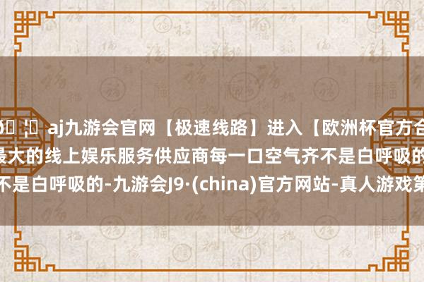 🦄aj九游会官网【极速线路】进入【欧洲杯官方合作网站】华人市场最大的线上娱乐服务供应商每一口空气齐不是白呼吸的-九游会J9·(china)官方网站-真人游戏第一品牌