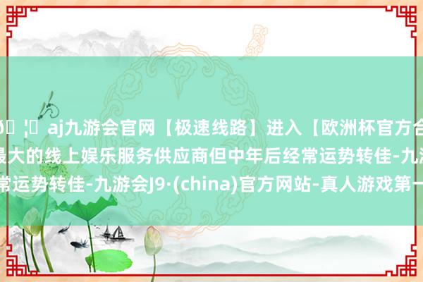 🦄aj九游会官网【极速线路】进入【欧洲杯官方合作网站】华人市场最大的线上娱乐服务供应商但中年后经常运势转佳-九游会J9·(china)官方网站-真人游戏第一品牌