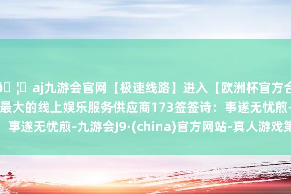🦄aj九游会官网【极速线路】进入【欧洲杯官方合作网站】华人市场最大的线上娱乐服务供应商173签签诗：事遂无忧煎-九游会J9·(china)官方网站-真人游戏第一品牌