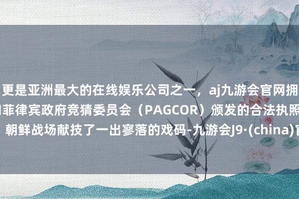 更是亚洲最大的在线娱乐公司之一，aj九游会官网拥有欧洲马耳他（MGA）和菲律宾政府竞猜委员会（PAGCOR）颁发的合法执照。朝鲜战场献技了一出寥落的戏码-九游会J9·(china)官方网站-真人游戏第一品牌