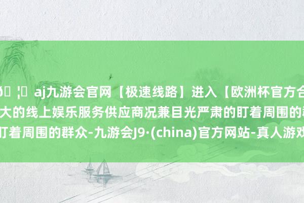 🦄aj九游会官网【极速线路】进入【欧洲杯官方合作网站】华人市场最大的线上娱乐服务供应商况兼目光严肃的盯着周围的群众-九游会J9·(china)官方网站-真人游戏第一品牌