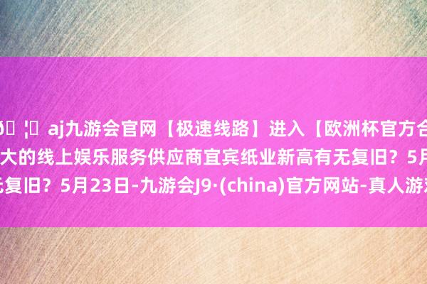🦄aj九游会官网【极速线路】进入【欧洲杯官方合作网站】华人市场最大的线上娱乐服务供应商宜宾纸业新高有无复旧？5月23日-九游会J9·(china)官方网站-真人游戏第一品牌
