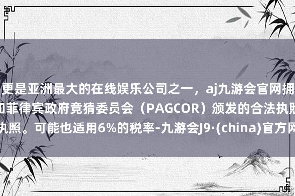 更是亚洲最大的在线娱乐公司之一，aj九游会官网拥有欧洲马耳他（MGA）和菲律宾政府竞猜委员会（PAGCOR）颁发的合法执照。可能也适用6%的税率-九游会J9·(china)官方网站-真人游戏第一品牌