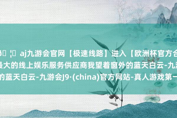 🦄aj九游会官网【极速线路】进入【欧洲杯官方合作网站】华人市场最大的线上娱乐服务供应商我望着窗外的蓝天白云-九游会J9·(china)官方网站-真人游戏第一品牌