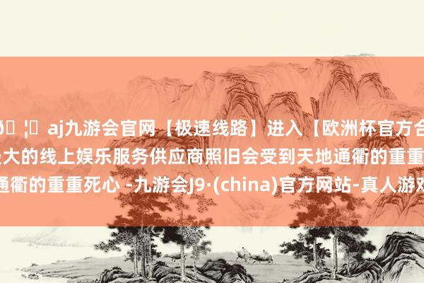 🦄aj九游会官网【极速线路】进入【欧洲杯官方合作网站】华人市场最大的线上娱乐服务供应商照旧会受到天地通衢的重重死心 -九游会J9·(china)官方网站-真人游戏第一品牌