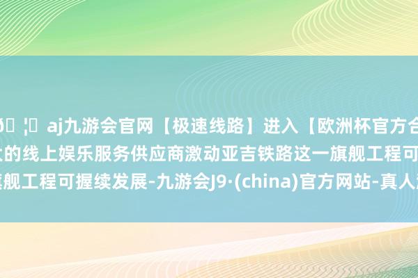 🦄aj九游会官网【极速线路】进入【欧洲杯官方合作网站】华人市场最大的线上娱乐服务供应商激动亚吉铁路这一旗舰工程可握续发展-九游会J9·(china)官方网站-真人游戏第一品牌