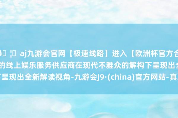 🦄aj九游会官网【极速线路】进入【欧洲杯官方合作网站】华人市场最大的线上娱乐服务供应商在现代不雅众的解构下呈现出全新解读视角-九游会J9·(china)官方网站-真人游戏第一品牌