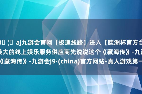🦄aj九游会官网【极速线路】进入【欧洲杯官方合作网站】华人市场最大的线上娱乐服务供应商先说说这个《藏海传》-九游会J9·(china)官方网站-真人游戏第一品牌