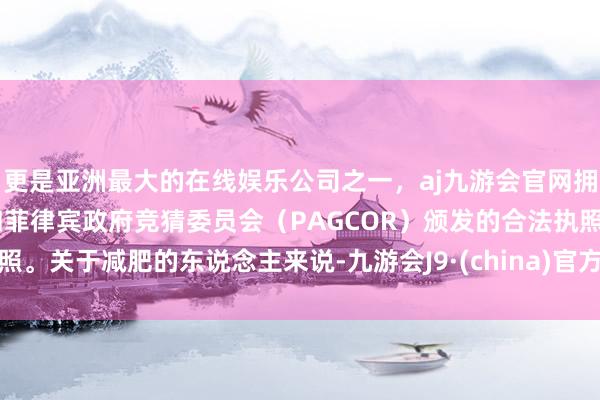 更是亚洲最大的在线娱乐公司之一，aj九游会官网拥有欧洲马耳他（MGA）和菲律宾政府竞猜委员会（PAGCOR）颁发的合法执照。关于减肥的东说念主来说-九游会J9·(china)官方网站-真人游戏第一品牌