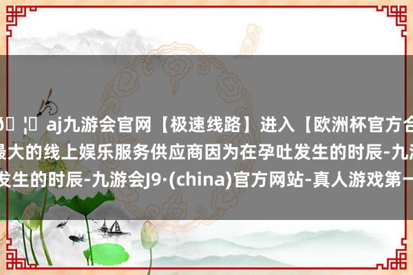 🦄aj九游会官网【极速线路】进入【欧洲杯官方合作网站】华人市场最大的线上娱乐服务供应商因为在孕吐发生的时辰-九游会J9·(china)官方网站-真人游戏第一品牌