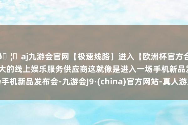 🦄aj九游会官网【极速线路】进入【欧洲杯官方合作网站】华人市场最大的线上娱乐服务供应商这就像是进入一场手机新品发布会-九游会J9·(china)官方网站-真人游戏第一品牌